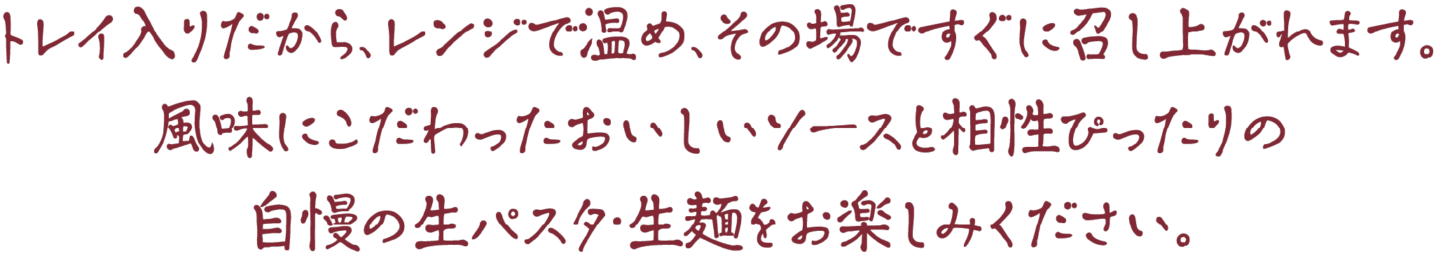 トレイ入りだから、レンジで温め、その場ですぐに召し上がれます。風味にこだわったおいしいソースと相性ぴったりの自慢の生パスタ・生麺をお楽しみください。